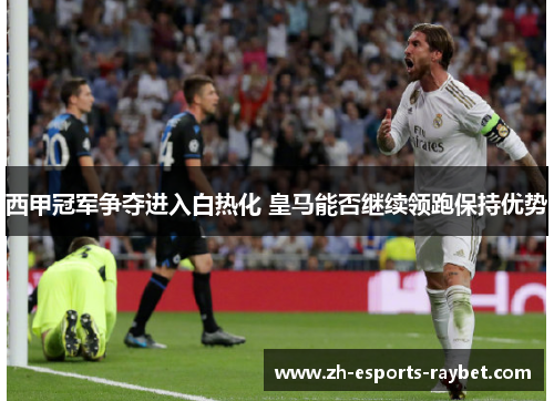 西甲冠军争夺进入白热化 皇马能否继续领跑保持优势 西甲冠军争夺进入白热化 皇马能否继续领跑保持优势