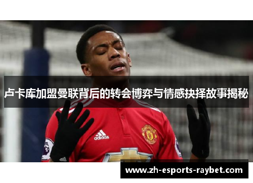 卢卡库加盟曼联背后的转会博弈与情感抉择故事揭秘 卢卡库加盟曼联背后的转会博弈与情感抉择故事揭秘