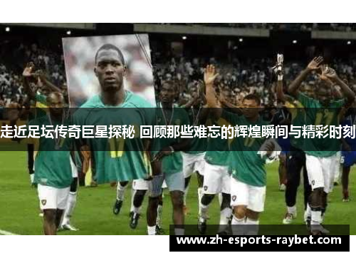 走近足坛传奇巨星探秘 回顾那些难忘的辉煌瞬间与精彩时刻