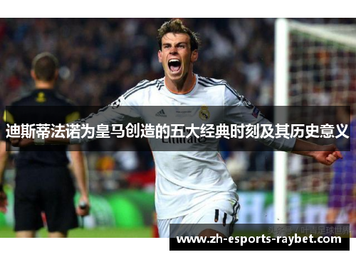 迪斯蒂法诺为皇马创造的五大经典时刻及其历史意义 迪斯蒂法诺为皇马创造的五大经典时刻及其历史意义