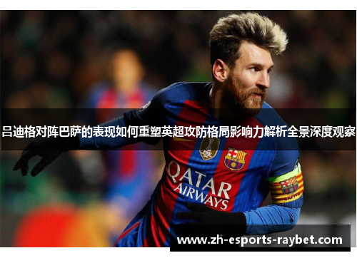 吕迪格对阵巴萨的表现如何重塑英超攻防格局影响力解析全景深度观察