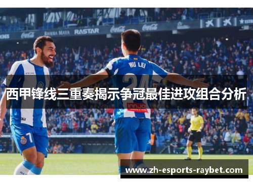 西甲锋线三重奏揭示争冠最佳进攻组合分析
