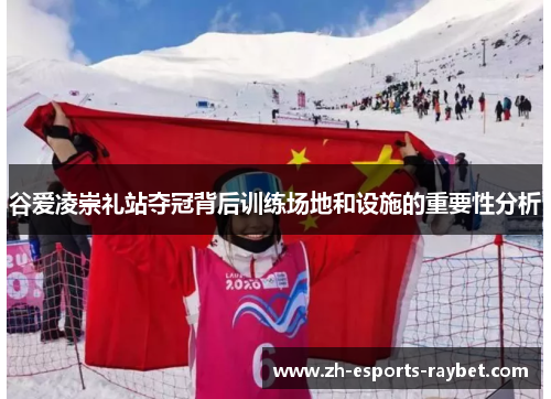 谷爱凌崇礼站夺冠背后训练场地和设施的重要性分析 谷爱凌崇礼站夺冠背后训练场地和设施的重要性分析