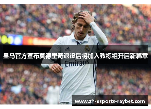 皇马官方宣布莫德里奇退役后将加入教练组开启新篇章