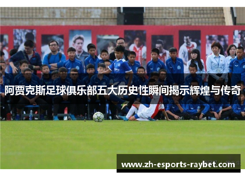 阿贾克斯足球俱乐部五大历史性瞬间揭示辉煌与传奇 阿贾克斯足球俱乐部五大历史性瞬间揭示辉煌与传奇
