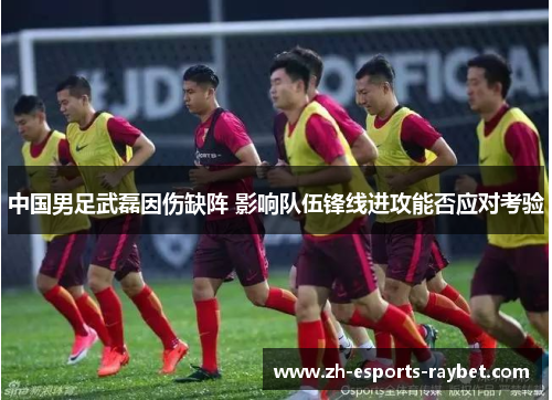 中国男足武磊因伤缺阵 影响队伍锋线进攻能否应对考验 中国男足武磊因伤缺阵 影响队伍锋线进攻能否应对考验