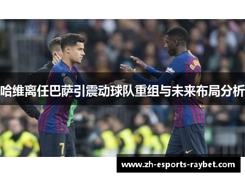 哈维离任巴萨引震动球队重组与未来布局分析